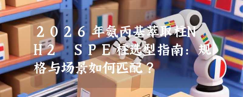 2026年氨丙基萃取柱NH2 SPE柱选型指南：规格与场景如何匹配？
