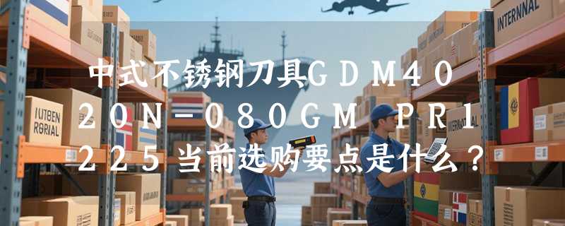 中式不锈钢刀具GDM4020N-080GM PR1225当前选购要点是什么？