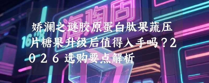 娇澜之谜胶原蛋白肽果蔬压片糖果升级后值得入手吗？2026选购要点解析