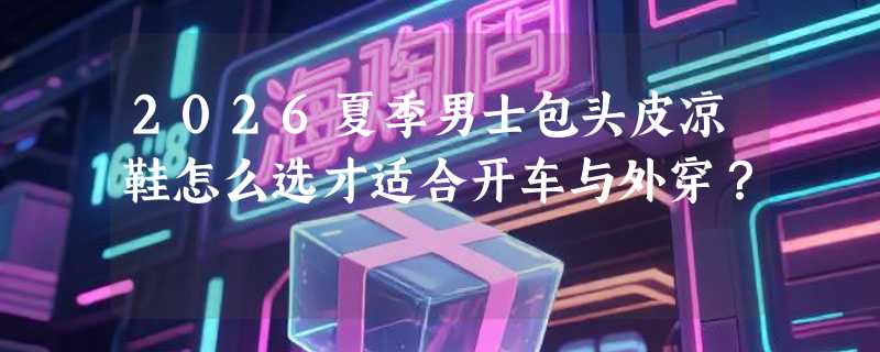 2026夏季男士包头皮凉鞋怎么选才适合开车与外穿？