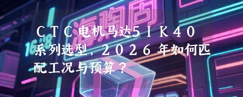 CTC电机马达5IK40系列选型，2026年如何匹配工况与预算？