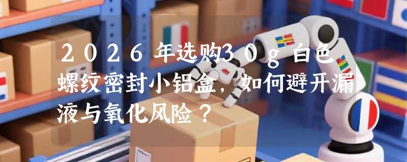 2026年选购30g白色螺纹密封小铝盒，如何避开漏液与氧化风险？