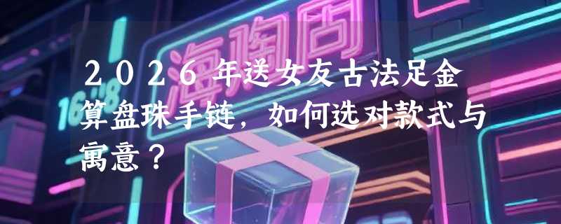2026年送女友古法足金算盘珠手链，如何选对款式与寓意？
