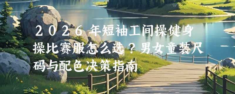 2026年短袖工间操健身操比赛服怎么选？男女童装尺码与配色决策指南