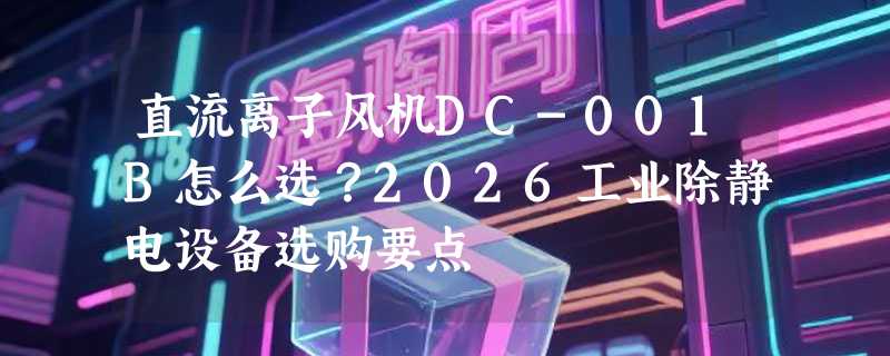 直流离子风机DC-001B怎么选？2026工业除静电设备选购要点