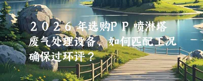 2026年选购PP喷淋塔废气处理设备，如何匹配工况确保过环评？