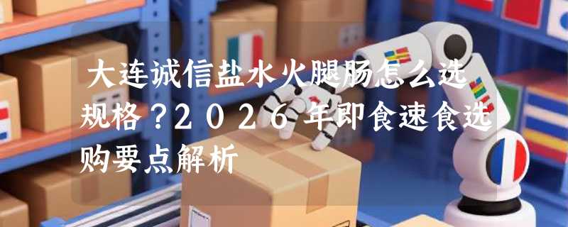 大连诚信盐水火腿肠怎么选规格？2026年即食速食选购要点解析
