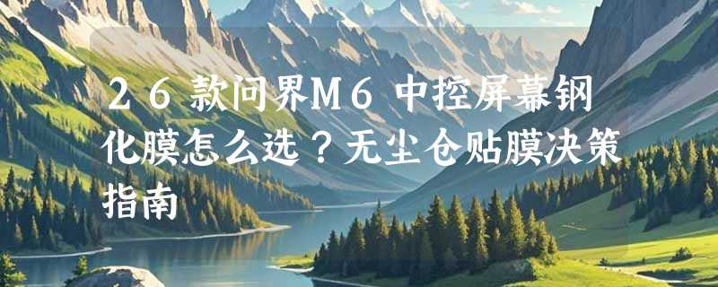 26款问界M6中控屏幕钢化膜怎么选？无尘仓贴膜决策指南