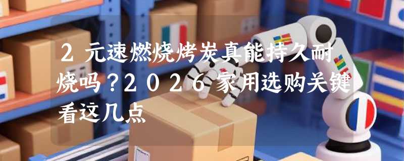 2元速燃烧烤炭真能持久耐烧吗？2026家用选购关键看这几点
