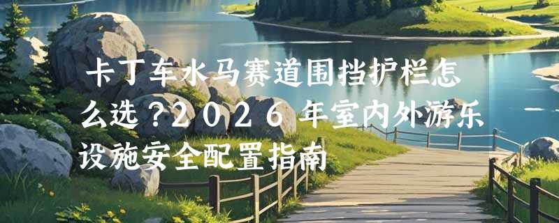 卡丁车水马赛道围挡护栏怎么选？2026年室内外游乐设施安全配置指南