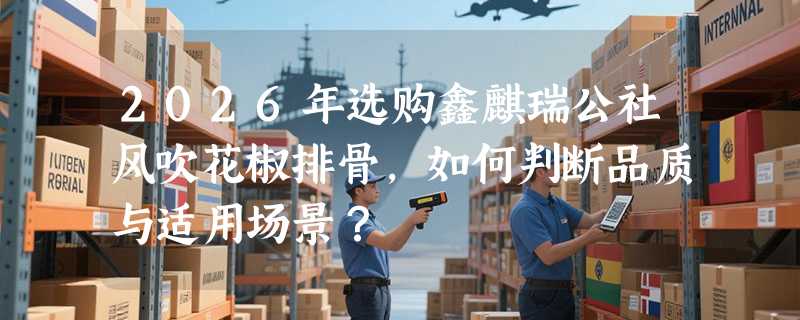 2026年选购鑫麒瑞公社风吹花椒排骨，如何判断品质与适用场景？
