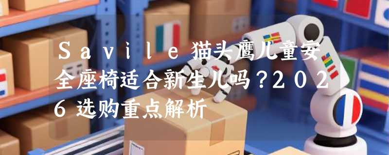 Savile猫头鹰儿童安全座椅适合新生儿吗？2026选购重点解析