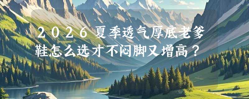 2026夏季透气厚底老爹鞋怎么选才不闷脚又增高？