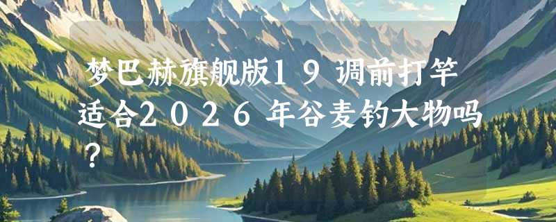 梦巴赫旗舰版19调前打竿适合2026年谷麦钓大物吗？