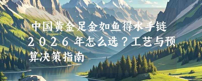 中国黄金足金如鱼得水手链2026年怎么选？工艺与预算决策指南