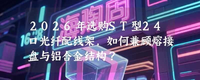 2026年选购ST型24口光纤配线架，如何兼顾熔接盘与铝合金结构？
