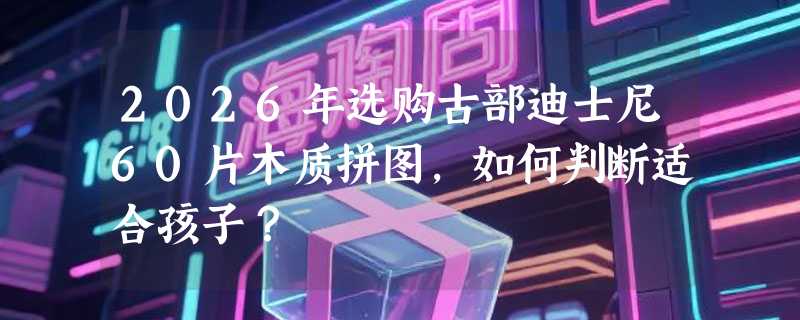 2026年选购古部迪士尼60片木质拼图，如何判断适合孩子？
