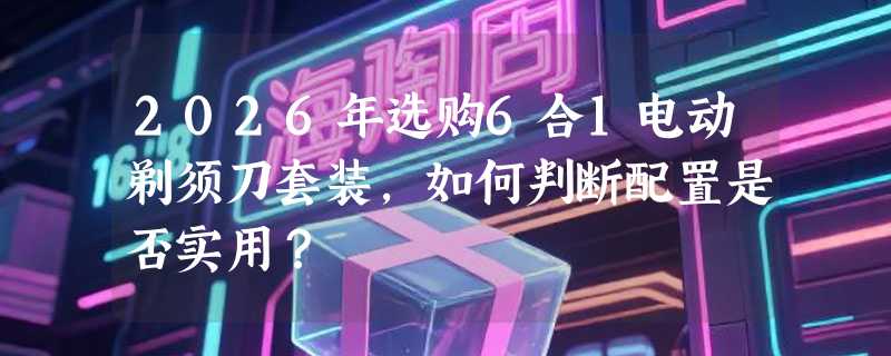 2026年选购6合1电动剃须刀套装，如何判断配置是否实用？
