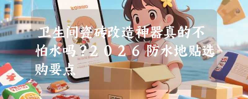 卫生间瓷砖改造神器真的不怕水吗？2026防水地贴选购要点