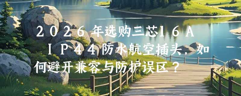 2026年选购三芯16A IP44防水航空插头，如何避开兼容与防护误区？