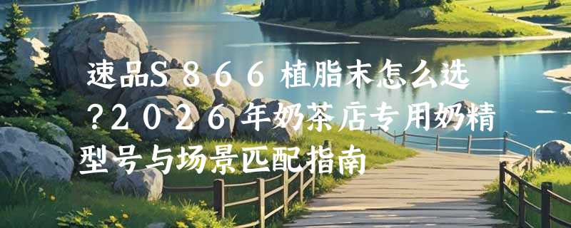 速品S866植脂末怎么选？2026年奶茶店专用奶精型号与场景匹配指南