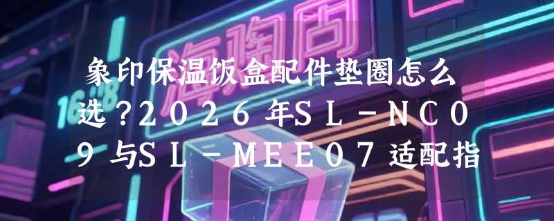 象印保温饭盒配件垫圈怎么选？2026年SL-NC09与SL-MEE07适配指南