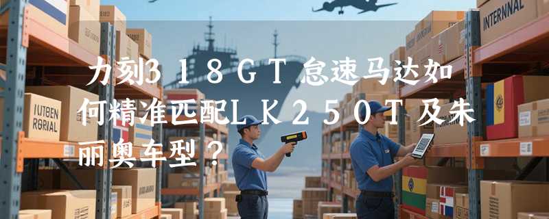 力刻318GT怠速马达如何精准匹配LK250T及朱丽奥车型？