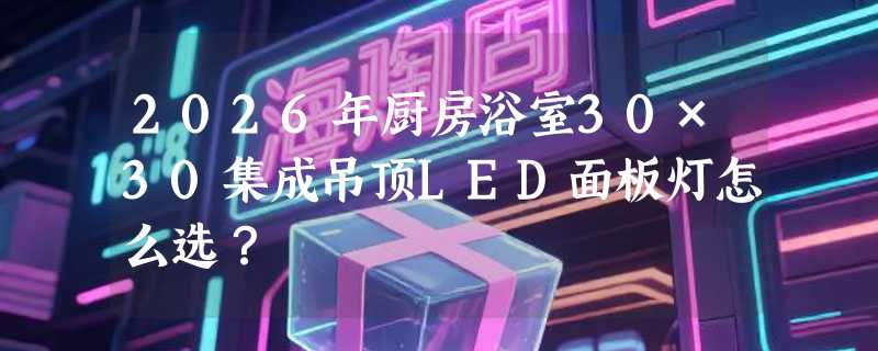 2026年厨房浴室30×30集成吊顶LED面板灯怎么选？