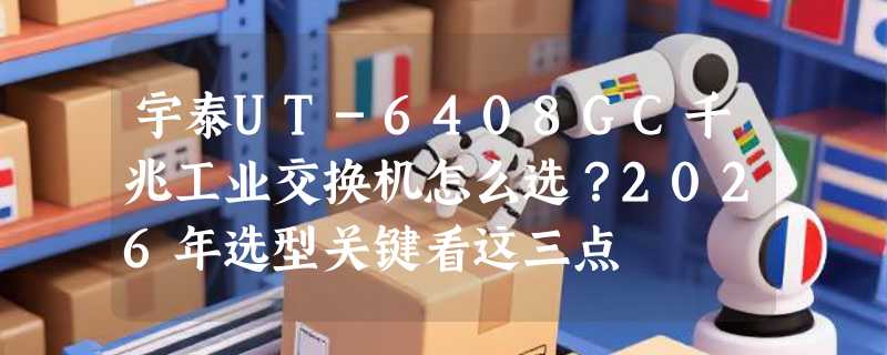宇泰UT-6408GC千兆工业交换机怎么选？2026年选型关键看这三点