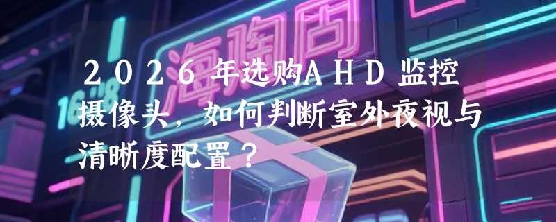 2026年选购AHD监控摄像头，如何判断室外夜视与清晰度配置？