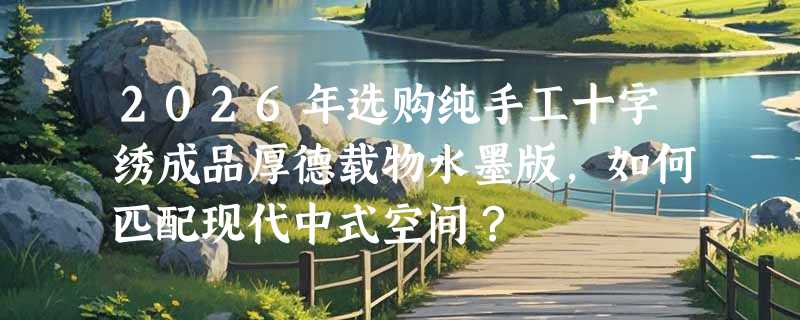 2026年选购纯手工十字绣成品厚德载物水墨版，如何匹配现代中式空间？