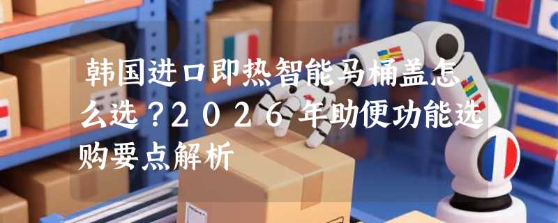 韩国进口即热智能马桶盖怎么选？2026年助便功能选购要点解析