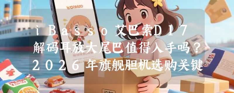 iBasso艾巴索D17解码耳放大尾巴值得入手吗？2026年旗舰胆机选购关键