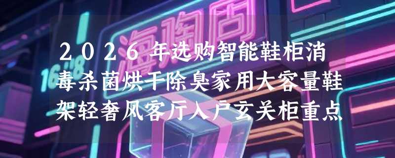 2026年选购智能鞋柜消毒杀菌烘干除臭家用大容量鞋架轻奢风客厅入户玄关柜重点看什么？