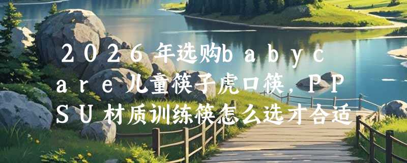 2026年选购babycare儿童筷子虎口筷，PPSU材质训练筷怎么选才合适？