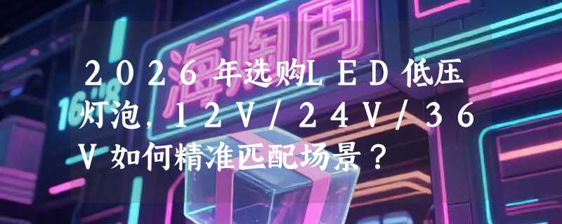 2026年选购LED低压灯泡，12V/24V/36V如何精准匹配场景？