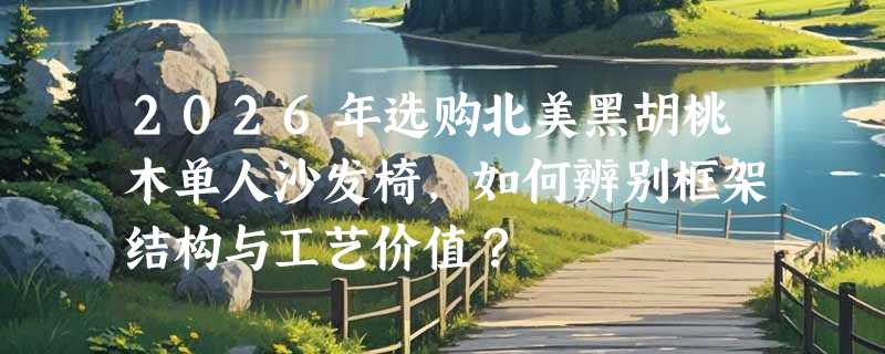 2026年选购北美黑胡桃木单人沙发椅，如何辨别框架结构与工艺价值？