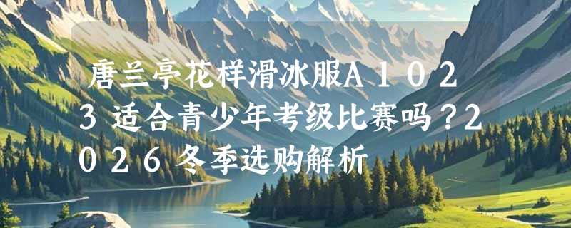 唐兰亭花样滑冰服A1023适合青少年考级比赛吗？2026冬季选购解析
