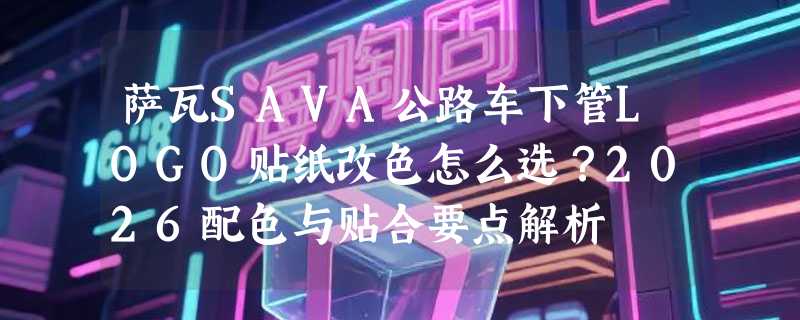 萨瓦SAVA公路车下管LOGO贴纸改色怎么选？2026配色与贴合要点解析