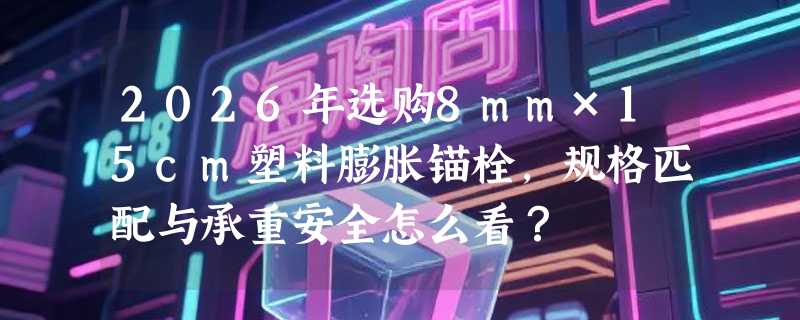 2026年选购8mm×15cm塑料膨胀锚栓，规格匹配与承重安全怎么看？