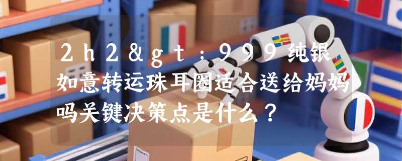 2h2>999纯银如意转运珠耳圈适合送给妈妈吗关键决策点是什么？