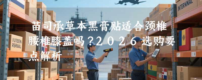 苗司承草本黑膏贴适合颈椎腰椎膝盖吗？2026选购要点解析