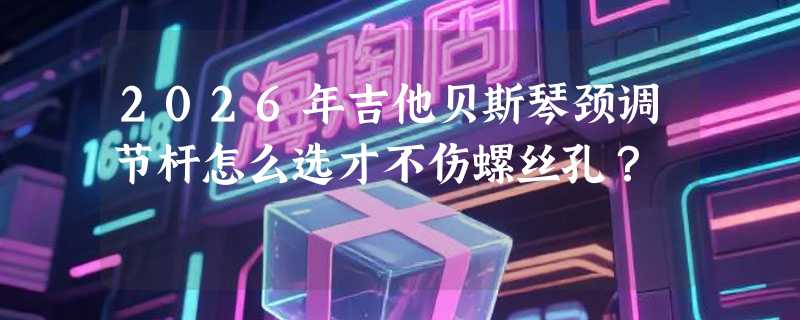 2026年吉他贝斯琴颈调节杆怎么选才不伤螺丝孔？