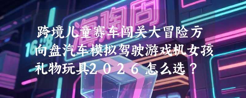 跨境儿童赛车闯关大冒险方向盘汽车模拟驾驶游戏机女孩礼物玩具2026怎么选？
