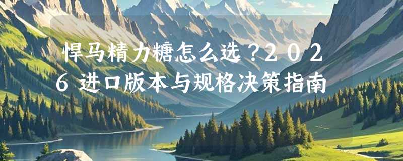 悍马精力糖怎么选？2026进口版本与规格决策指南
