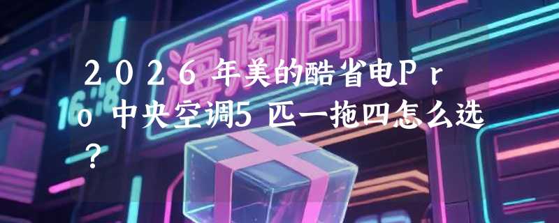 2026年美的酷省电Pro中央空调5匹一拖四怎么选？