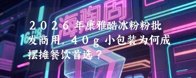 2026年康雅酷冰粉粉批发商用，40g小包装为何成摆摊餐饮首选？