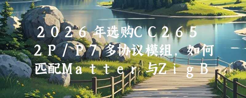 2026年选购CC2652P/P7多协议模组，如何匹配Matter与ZigBee需求？