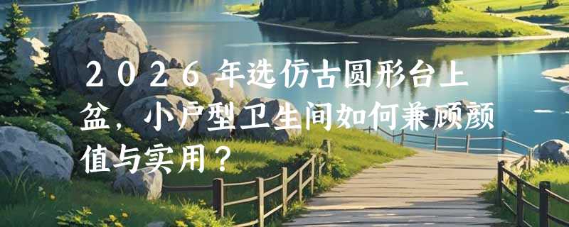 2026年选仿古圆形台上盆，小户型卫生间如何兼顾颜值与实用？