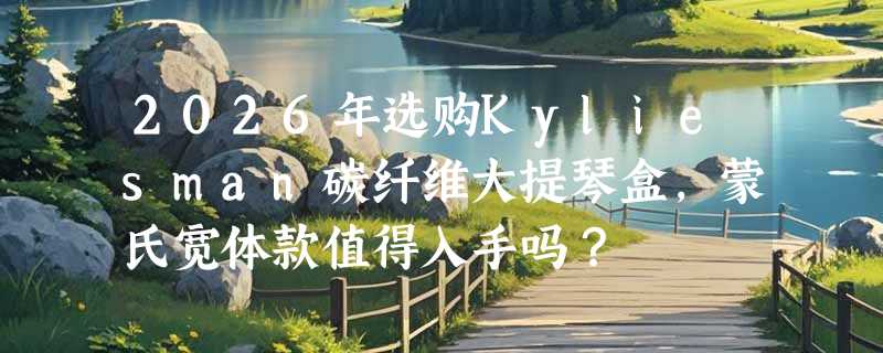 2026年选购Kyliesman碳纤维大提琴盒，蒙氏宽体款值得入手吗？